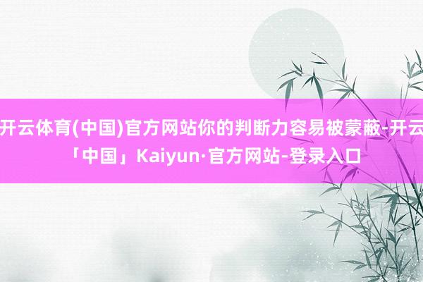 开云体育(中国)官方网站你的判断力容易被蒙蔽-开云「中国」Kaiyun·官方网站-登录入口