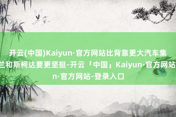 开云(中国)Kaiyun·官方网站比背靠更大汽车集团的雪佛兰和斯柯达要更坚挺-开云「中国」Kaiyun·官方网站-登录入口