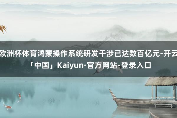 欧洲杯体育鸿蒙操作系统研发干涉已达数百亿元-开云「中国」Kaiyun·官方网站-登录入口