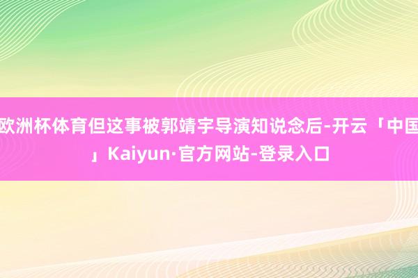 欧洲杯体育但这事被郭靖宇导演知说念后-开云「中国」Kaiyun·官方网站-登录入口