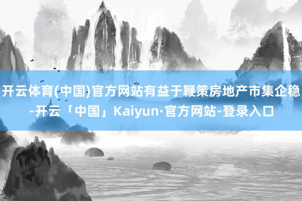 开云体育(中国)官方网站有益于鞭策房地产市集企稳-开云「中国」Kaiyun·官方网站-登录入口