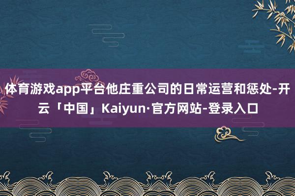 体育游戏app平台他庄重公司的日常运营和惩处-开云「中国」Kaiyun·官方网站-登录入口