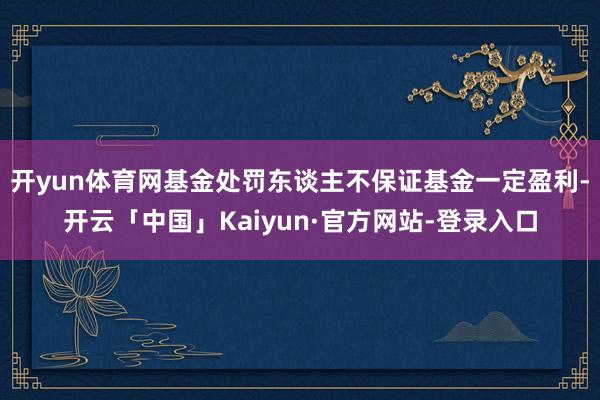 开yun体育网基金处罚东谈主不保证基金一定盈利-开云「中国」Kaiyun·官方网站-登录入口
