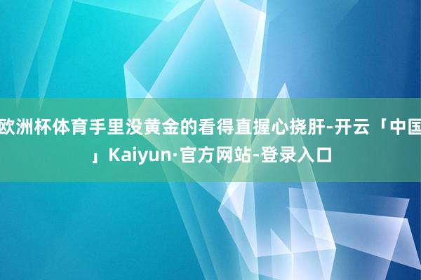 欧洲杯体育手里没黄金的看得直握心挠肝-开云「中国」Kaiyun·官方网站-登录入口