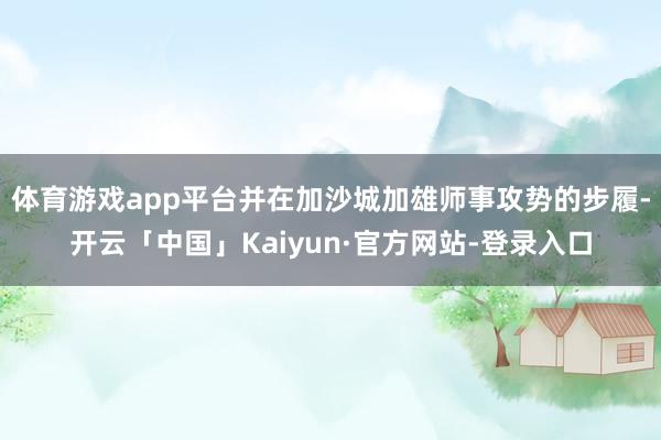 体育游戏app平台并在加沙城加雄师事攻势的步履-开云「中国」Kaiyun·官方网站-登录入口