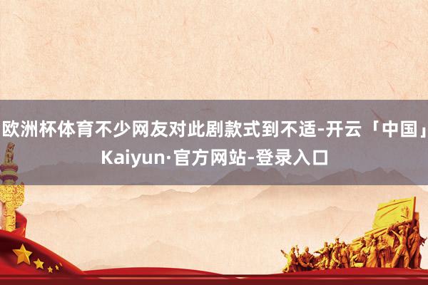 欧洲杯体育不少网友对此剧款式到不适-开云「中国」Kaiyun·官方网站-登录入口