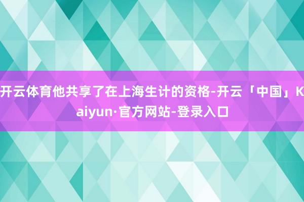 开云体育他共享了在上海生计的资格-开云「中国」Kaiyun·官方网站-登录入口