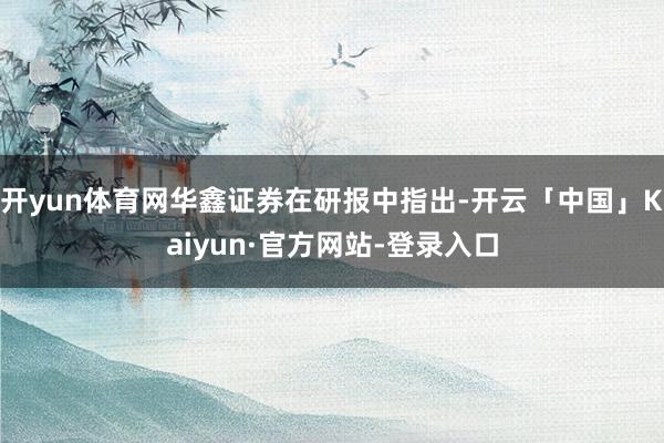 开yun体育网华鑫证券在研报中指出-开云「中国」Kaiyun·官方网站-登录入口