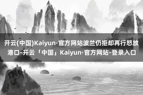 开云(中国)Kaiyun·官方网站波兰仍拒却再行怒放港口-开云「中国」Kaiyun·官方网站-登录入口